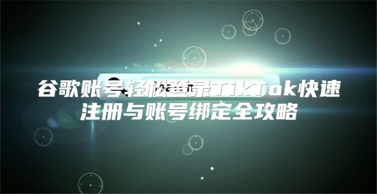 谷歌账号轻松登录TikTok快速注册与账号绑定全攻略