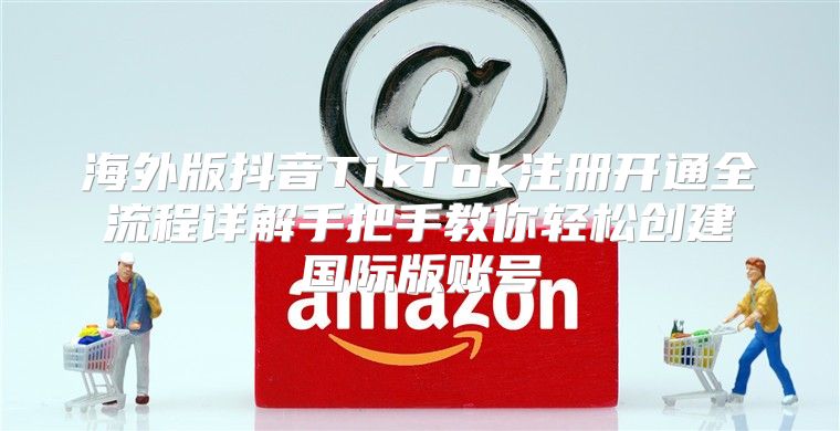 海外版抖音TikTok注册开通全流程详解手把手教你轻松创建国际版账号