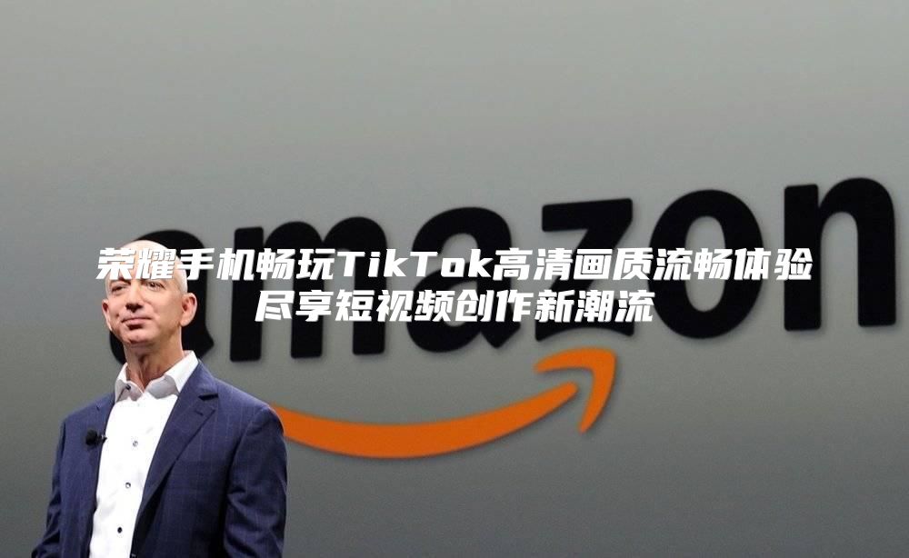 荣耀手机畅玩TikTok高清画质流畅体验尽享短视频创作新潮流