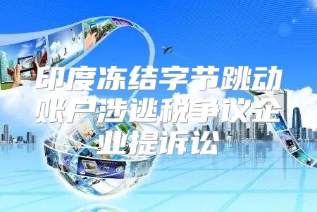 印度冻结字节跳动账户涉逃税争议企业提诉讼