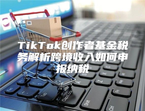 TikTok创作者基金税务解析跨境收入如何申报纳税