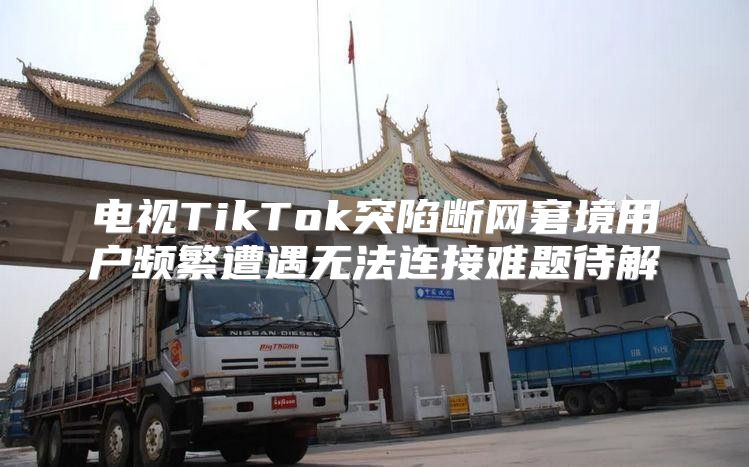 电视TikTok突陷断网窘境用户频繁遭遇无法连接难题待解