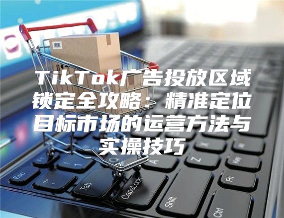 TikTok广告投放区域锁定全攻略：精准定位目标市场的运营方法与实操技巧
