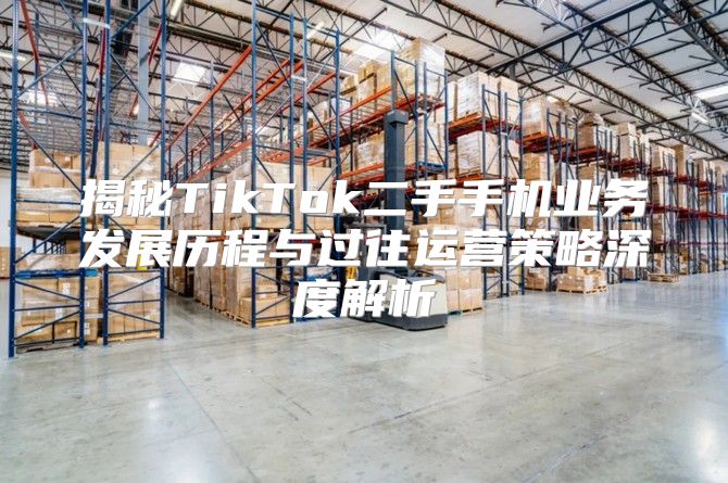揭秘TikTok二手手机业务发展历程与过往运营策略深度解析