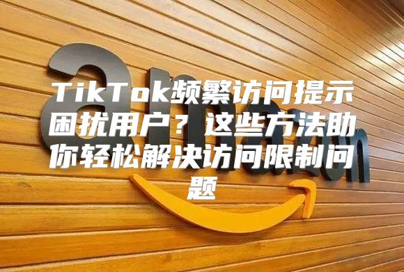 TikTok频繁访问提示困扰用户？这些方法助你轻松解决访问限制问题