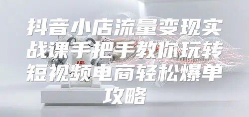 抖音小店流量变现实战课手把手教你玩转短视频电商轻松爆单攻略