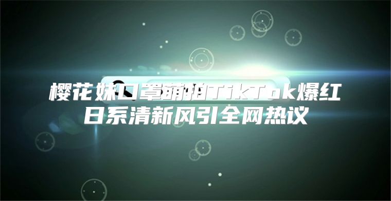 樱花妹口罩萌拍TikTok爆红日系清新风引全网热议