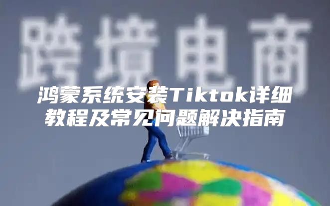 鸿蒙系统安装Tiktok详细教程及常见问题解决指南