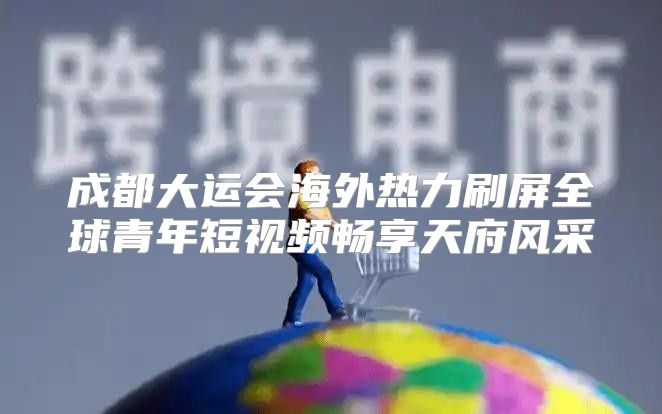 成都大运会海外热力刷屏全球青年短视频畅享天府风采