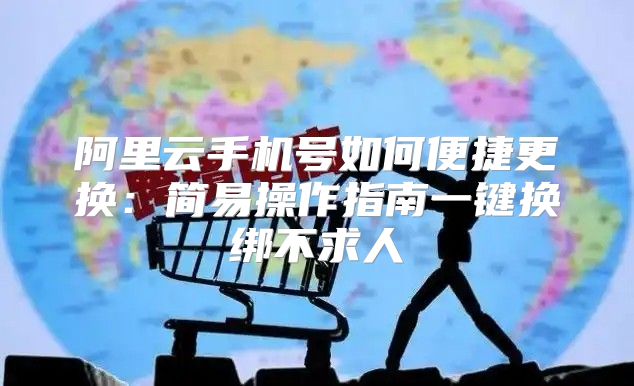阿里云手机号如何便捷更换：简易操作指南一键换绑不求人
