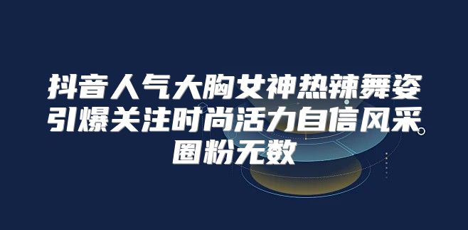 抖音人气大胸女神热辣舞姿引爆关注时尚活力自信风采圈粉无数
