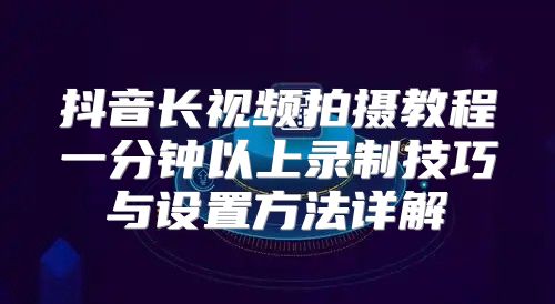 抖音长视频拍摄教程一分钟以上录制技巧与设置方法详解