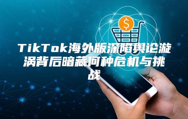 TikTok海外版深陷舆论漩涡背后暗藏何种危机与挑战