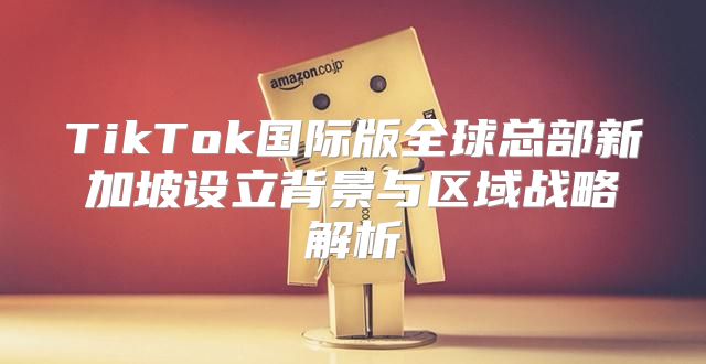 TikTok国际版全球总部新加坡设立背景与区域战略解析