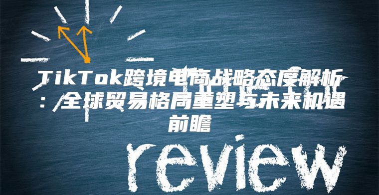 TikTok跨境电商战略态度解析：全球贸易格局重塑与未来机遇前瞻