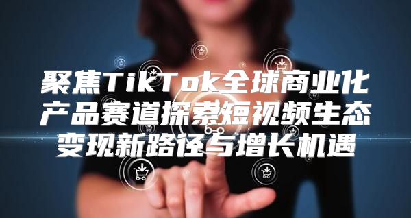 聚焦TikTok全球商业化产品赛道探索短视频生态变现新路径与增长机遇