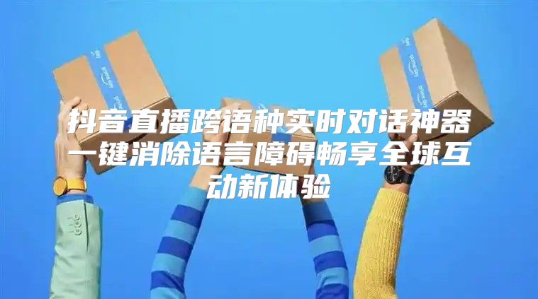 抖音直播跨语种实时对话神器一键消除语言障碍畅享全球互动新体验
