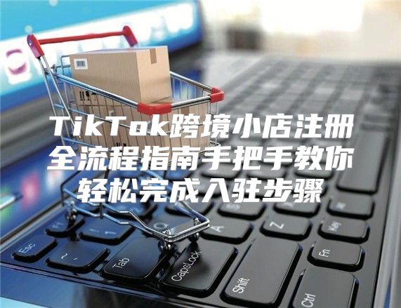 TikTok跨境小店注册全流程指南手把手教你轻松完成入驻步骤