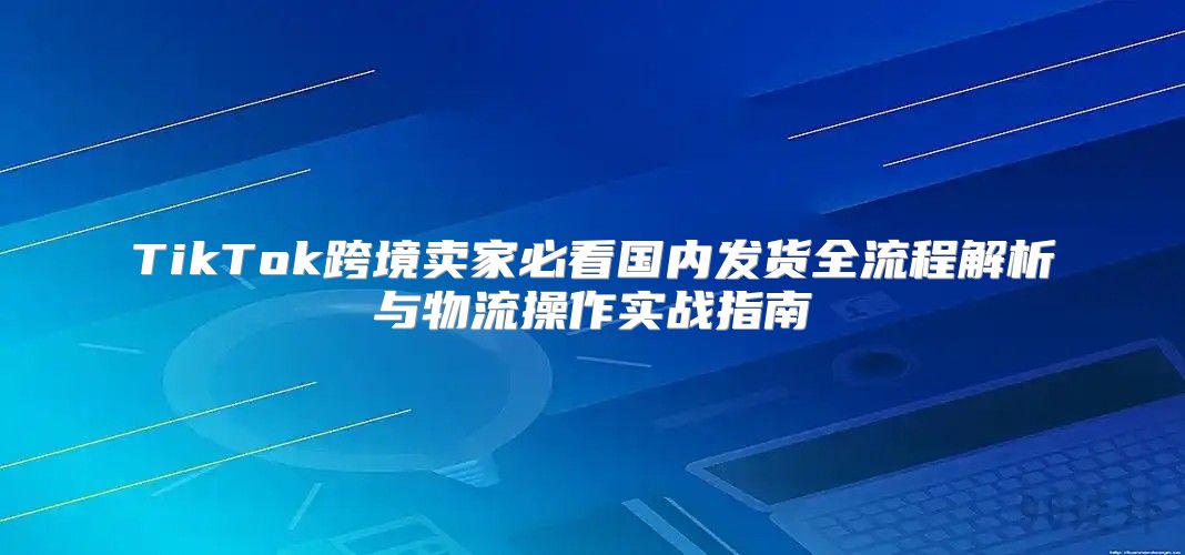 TikTok跨境卖家必看国内发货全流程解析与物流操作实战指南