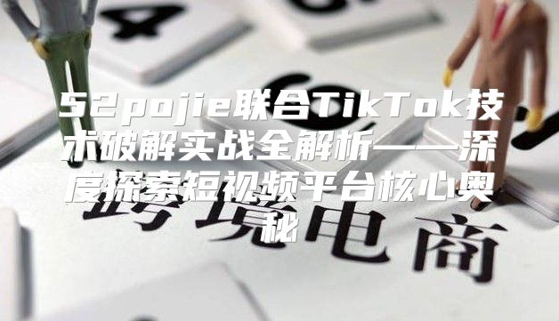 52pojie联合TikTok技术破解实战全解析——深度探索短视频平台核心奥秘