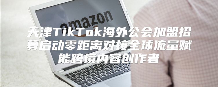 天津TikTok海外公会加盟招募启动零距离对接全球流量赋能跨境内容创作者