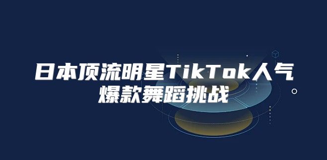 日本顶流明星TikTok人气爆款舞蹈挑战
