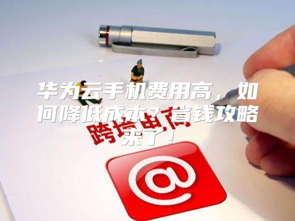 华为云手机费用高，如何降低成本？省钱攻略来了！