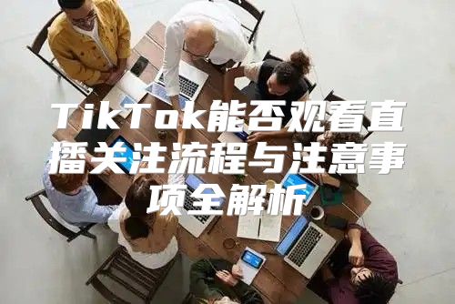TikTok能否观看直播关注流程与注意事项全解析