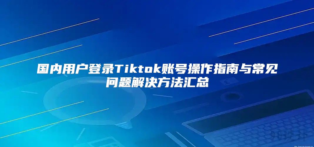 国内用户登录Tiktok账号操作指南与常见问题解决方法汇总
