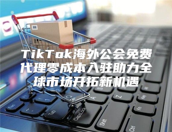 TikTok海外公会免费代理零成本入驻助力全球市场开拓新机遇
