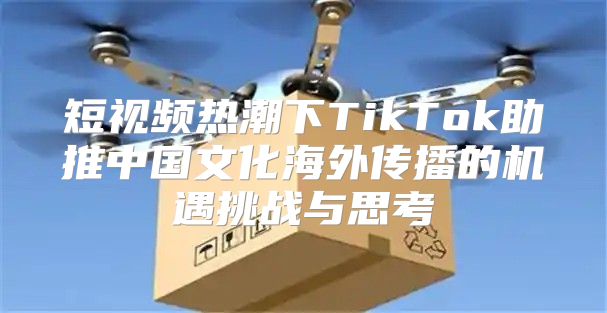 短视频热潮下TikTok助推中国文化海外传播的机遇挑战与思考