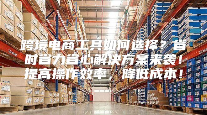跨境电商工具如何选择？省时省力省心解决方案来袭！提高操作效率，降低成本！