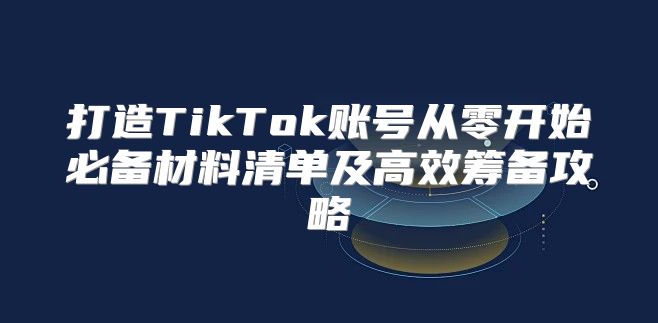 打造TikTok账号从零开始必备材料清单及高效筹备攻略