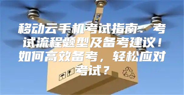 移动云手机考试指南：考试流程题型及备考建议！如何高效备考，轻松应对考试？