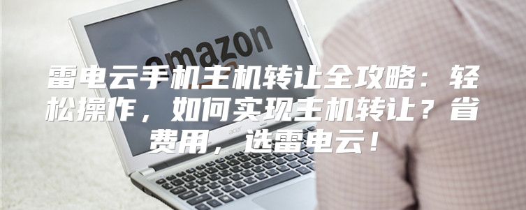 雷电云手机主机转让全攻略：轻松操作，如何实现主机转让？省费用，选雷电云！