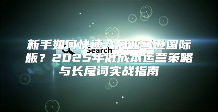 新手如何快速入局亚马逊国际版？2025年低成本运营策略与长尾词实战指南