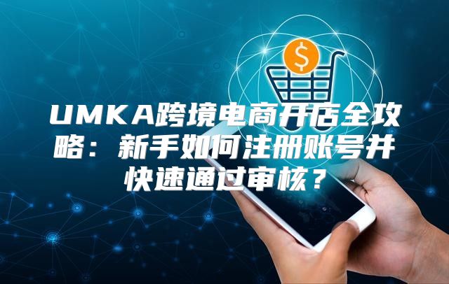 UMKA跨境电商开店全攻略：新手如何注册账号并快速通过审核？