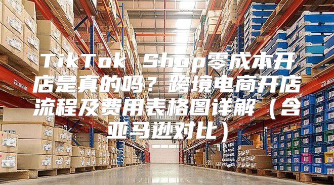 TikTok Shop零成本开店是真的吗？跨境电商开店流程及费用表格图详解（含亚马逊对比）