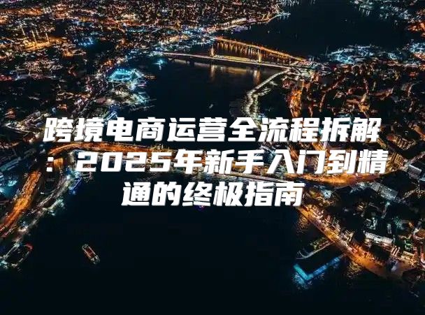 跨境电商运营全流程拆解：2025年新手入门到精通的终极指南