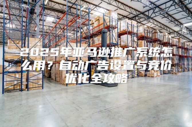 2025年亚马逊推广系统怎么用？自动广告设置与竞价优化全攻略