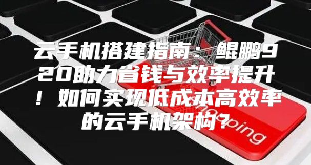 云手机搭建指南：鲲鹏920助力省钱与效率提升！如何实现低成本高效率的云手机架构？