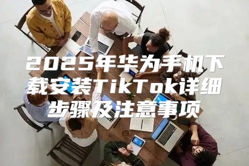 2025年华为手机下载安装TikTok详细步骤及注意事项