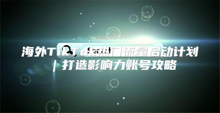 海外TikTok热门流量启动计划｜打造影响力账号攻略
