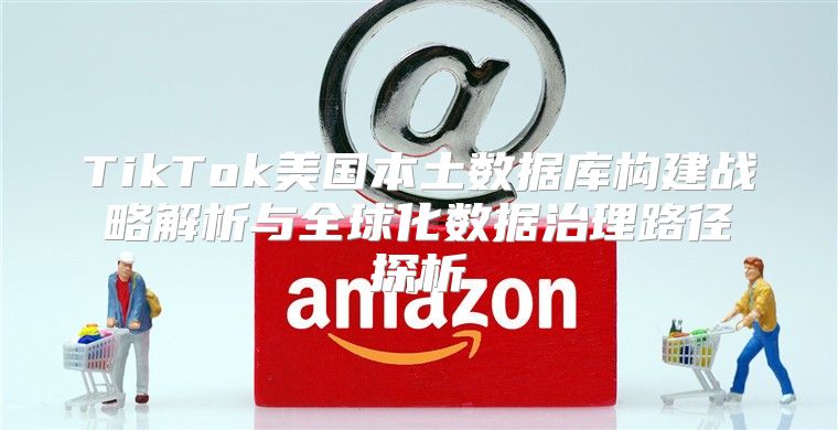 TikTok美国本土数据库构建战略解析与全球化数据治理路径探析
