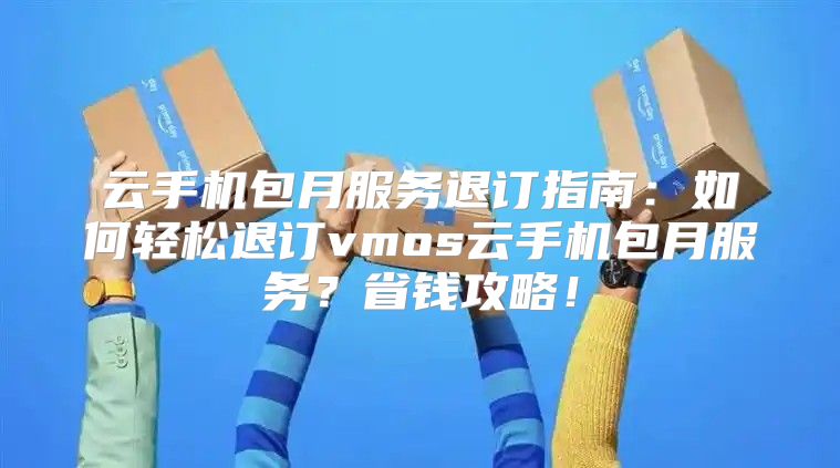 云手机包月服务退订指南：如何轻松退订vmos云手机包月服务？省钱攻略！
