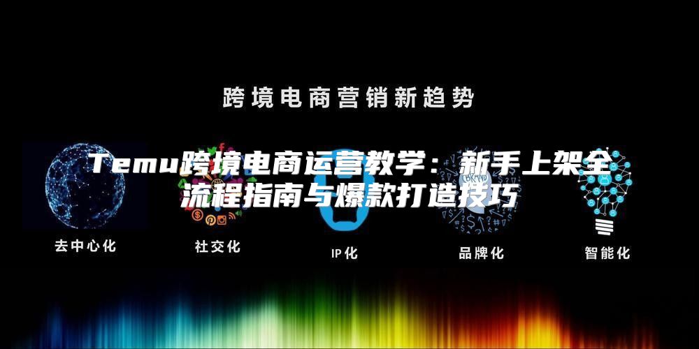 Temu跨境电商运营教学：新手上架全流程指南与爆款打造技巧