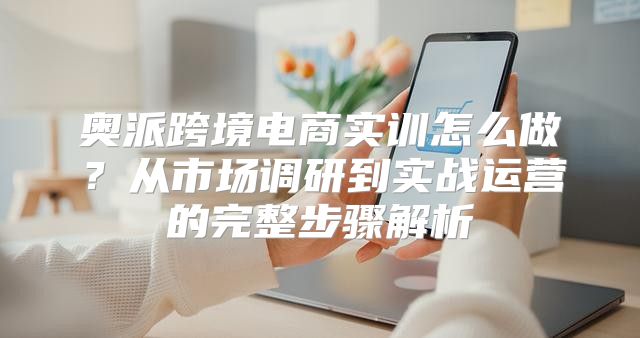 奥派跨境电商实训怎么做？从市场调研到实战运营的完整步骤解析