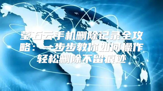 莹石云手机删除记录全攻略：一步步教你如何操作轻松删除不留痕迹
