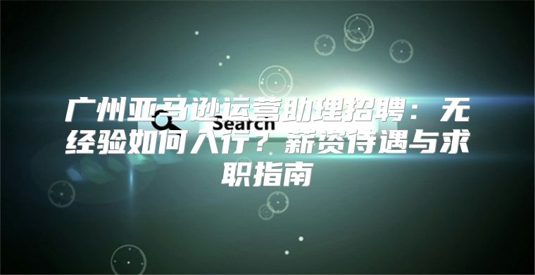 广州亚马逊运营助理招聘：无经验如何入行？薪资待遇与求职指南