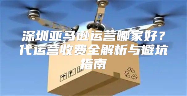 深圳亚马逊运营哪家好？代运营收费全解析与避坑指南